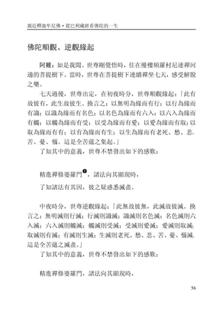 親近釋迦牟尼佛·從巴利藏經看佛陀的一生
56
佛陀順觀、逆觀緣起
阿難：如是我聞。世尊剛覺悟時，住在優樓頻羅村尼連禪河
邊的菩提樹下。當時，世尊在菩提樹下連續禪坐七天，感受解脫
之樂。
七天過後，世尊出定，在初夜時分，世尊順觀緣起：「此有
故彼有，此生故彼生。換言之：以無明為緣而有行；以行為緣而
有識；以識為緣而有名色；以名色為緣而有六入；以六入為緣而
有觸；以觸為緣而有受；以受為緣而有愛；以愛為緣而有取；以
取為緣而有有；以有為緣而有生；以生為緣而有老死、愁、悲、
苦、憂、惱。這是全苦蘊之集起。」
了知其中的意義，世尊不禁發出如下的感歎：
精進禪修婆羅門
�
，諸法向其顯現時，
了知諸法有其因，彼之疑惑悉滅盡。
中夜時分，世尊逆觀緣起：「此無故彼無，此滅故彼滅。換
言之：無明滅則行滅；行滅則識滅；識滅則名色滅；名色滅則六
入滅；六入滅則觸滅；觸滅則受滅；受滅則愛滅；愛滅則取滅；
取滅則有滅；有滅則生滅；生滅則老死、愁、悲、苦、憂、惱滅。
這是全苦蘊之滅盡。」
了知其中的意義，世尊不禁發出如下的感歎：
精進禪修婆羅門，諸法向其顯現時，
 