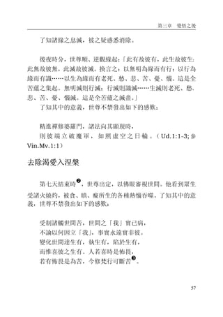 第三章 覺悟之後
57
了知諸緣之息滅，彼之疑惑悉消除。
後夜時分，世尊順、逆觀緣起：「此有故彼有，此生故彼生；
此無故彼無，此滅故彼滅。換言之：以無明為緣而有行；以行為
緣而有識……以生為緣而有老死、愁、悲、苦、憂、惱。這是全
苦蘊之集起。無明滅則行滅；行滅則識滅……生滅則老死、愁、
悲、苦、憂、惱滅。這是全苦蘊之滅盡。」
了知其中的意義，世尊不禁發出如下的感歎：
精進禪修婆羅門，諸法向其顯現時，
則 彼 端 立 破 魔 軍 ， 如 照 虛 空 之 日 輪 。（ Ud.1:1-3; 參
Vin.Mv.1:1）
去除渴愛入涅槃
第七天結束時
�
，世尊出定，以佛眼審視世間。他看到眾生
受諸火燒灼，被貪、瞋、癡所生的各種熱惱吞噬。了知其中的意
義，世尊不禁發出如下的感歎：
受制諸觸世間苦，世間之「我」實已病，
不論以何因立「我」，事實永遠實非彼。
變化世間達生有，執生有，陷於生有，
而惟喜彼之生有。人若喜時是怖畏，
若有怖畏是為苦，今修梵行可斷苦
�
。
 