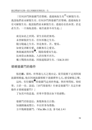 親近釋迦牟尼佛·從巴利藏經看佛陀的一生
58
「任何沙門與婆羅門若聲稱，透過執取生有
�
可解脫生有，
我說他們並未解脫生有。任何沙門與婆羅門若聲稱，透過執取非
有可解脫生有，我說他們並未解脫生有。透過存在的本質，於是
產生苦，一旦執取盡除，痛苦就會不再生起。」
廣見如此之世間，眾生喜陷於無明，
未曾解脫於生有。任何形態之生有，
隨方隨處之生有，皆是無常、苦、變易。
如實見者斷有愛，亦斷無有之愛喜，
無餘滅盡與涅槃
�
，隨除渴愛而生起。
比庫借由無執取，入於涅槃不再生，
魔王戰敗而消逝，因彼超脫諸生有。（Ud.3:10）
堪稱婆羅門的條件
伍巴離：那時，世尊過七天之後出定，從菩提樹下走到阿阇
波羅榕樹處。他在阿阇波羅榕樹下連續禪坐七天，感受解脫之樂。
這時，有位驕慢
�
的婆羅門走到世尊處，與世尊問候、寒暄
畢，立於一旁，說道：「沙門果德瑪！什麼是婆羅門？具足什麼
條件才堪稱婆羅門？」
了知其中的意義，世尊不禁發出如下的感歎：
婆羅門若除惡法，無慢無染且自製，
知識圓滿成梵行，不以世事為榮傲，
方不愧稱婆羅門。（Vin.Mv.1:2; 參 Ud.1:4）
 