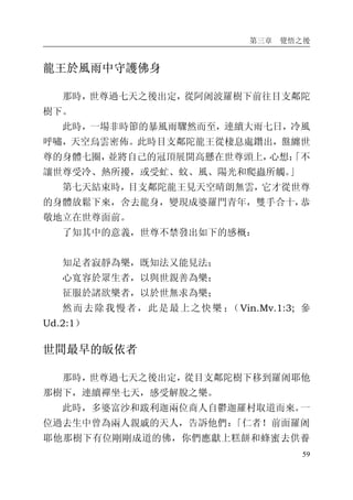 第三章 覺悟之後
59
龍王於風雨中守護佛身
那時，世尊過七天之後出定，從阿阇波羅樹下前往目支鄰陀
樹下。
此時，一場非時節的暴風雨驟然而至，連續大雨七日，冷風
呼嘯，天空烏雲密佈。此時目支鄰陀龍王從棲息處鑽出，盤纏世
尊的身體七圈，並將自己的冠頂展開高懸在世尊頭上，心想：「不
讓世尊受冷、熱所擾，或受虻、蚊、風、陽光和爬蟲所觸。」
第七天結束時，目支鄰陀龍王見天空晴朗無雲，它才從世尊
的身體放鬆下來，舍去龍身，變現成婆羅門青年，雙手合十，恭
敬地立在世尊面前。
了知其中的意義，世尊不禁發出如下的感概：
知足者寂靜為樂，既知法又能見法；
心寬容於眾生者，以與世親善為樂；
征服於諸欲樂者，以於世無求為樂；
然而去除我慢者，此是最上之快樂 ；（Vin.Mv.1:3; 參
Ud.2:1）
世間最早的皈依者
那時，世尊過七天之後出定，從目支鄰陀樹下移到羅阇耶他
那樹下，連續禪坐七天，感受解脫之樂。
此時，多婆富沙和跋利迦兩位商人自鬱迦羅村取道而來。一
位過去生中曾為兩人親戚的天人，告訴他們：「仁者！前面羅阇
耶他那樹下有位剛剛成道的佛，你們應獻上糕餅和蜂蜜去供養
 