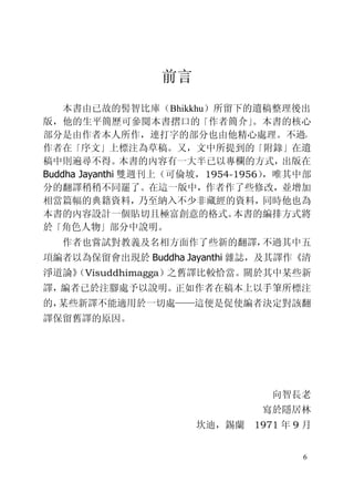 6
前言
本書由已故的髻智比庫（Bhikkhu）所留下的遺稿整理後出
版，他的生平簡歷可參閱本書摺口的「作者簡介」。本書的核心
部分是由作者本人所作，連打字的部分也由他精心處理。不過，
作者在「序文」上標注為草稿。又，文中所提到的「附錄」在遺
稿中則遍尋不得。本書的內容有一大半已以專欄的方式，出版在
Buddha Jayanthi 雙週刊上（可倫坡，1954-1956），唯其中部
分的翻譯稍稍不同罷了。在這一版中，作者作了些修改，並增加
相當篇幅的典籍資料，乃至納入不少非藏經的資料，同時他也為
本書的內容設計一個貼切且極富創意的格式。本書的編排方式將
於「角色人物」部分中說明。
作者也嘗試對教義及名相方面作了些新的翻譯，不過其中五
項編者以為保留會出現於 Buddha Jayanthi 雜誌，及其譯作《清
淨道論》（Visuddhimagga）之舊譯比較恰當。關於其中某些新
譯，編者已於注腳處予以說明。正如作者在稿本上以手筆所標注
的，某些新譯不能適用於一切處——這便是促使編者決定對該翻
譯保留舊譯的原因。
向智長老
寫於隱居林
坎迪，錫蘭 1971 年 9 月
 