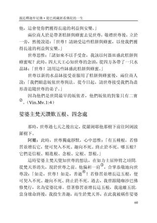 親近釋迦牟尼佛·從巴利藏經看佛陀的一生
60
他，這會使你們獲得長遠的利益與安樂。」
兩位商人於是帶著糕餅與蜂蜜去見世尊，敬禮世尊後，立於
一旁，然後說道：「世尊！請納受這些糕餅與蜂蜜，以使我們獲
得長遠的利益與安樂。」
世尊思惟：「諸如來不以手受食，我該以何器皿盛此糕餅與
蜂蜜呢？此時，四大天王心知世尊的念頭，從四方各帶了一只水
晶缽：「世尊！請用這些缽盛此糕餅與蜂蜜。」
世尊以新的水晶缽接受並服用了糕餅與蜂蜜後，兩位商人
說：「我們願意皈依世尊與法。從今日起，請世尊接受我們為盡
形壽追隨世尊的弟子。」
因為他們是世間最早的皈依者，他們皈依的對象只有二寶
�
。（Vin.Mv.1:4）
娑婆主梵天讚歎五根、四念處
那時，世尊過七天之後出定，從羅阇耶他那樹下前往阿阇波
羅樹下。
阿難：此時，世尊獨處靜默，心中思惟：「有五種根，若修
習並增長它，便可契入不死、趣向不死、終止於不死。哪五根？
它們是信根、精進根、念根、定根、慧根。」
這時娑婆主梵天覺知世尊的想法，在如力士屈伸臂之頃間，
從梵天界消失，現於世尊之前。他偏袒一肩
�
，合掌恭敬地向世
尊說：「如是，世尊！如是，善逝
�
！若修習並增長這五根，便
可契入不死、趣向不死、終止於不死。過去，我曾跟隨咖沙巴佛
修梵行，名為娑婆比庫。借著修習並增長這五根，我遠離五欲，
當身壞命終後，我投生善趣，而生於梵天界，在此我被稱作娑婆
 