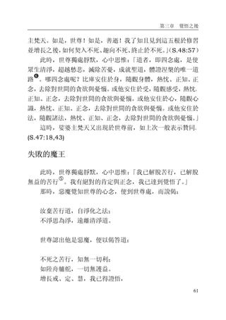 第三章 覺悟之後
61
主梵天。如是，世尊！如是，善逝！我了知且見到這五根於修習
並增長之後，如何契入不死、趣向不死、終止於不死。」（S.48:57）
此時，世尊獨處靜默，心中思惟：「道者，即四念處，是使
眾生清淨，超越愁悲，滅除苦憂，成就聖道，體證涅槃的唯一道
路
�
。哪四念處呢？比庫安住於身，隨觀身體，熱忱、正知、正
念，去除對世間的貪欲與憂惱。或他安住於受，隨觀感受，熱忱、
正知、正念，去除對世間的貪欲與憂惱。或他安住於心，隨觀心
識，熱忱、正知、正念，去除對世間的貪欲與憂惱。或他安住於
法，隨觀諸法，熱忱、正知、正念，去除對世間的貪欲與憂惱。」
這時，娑婆主梵天又出現於世尊前，如上次一般表示贊同。
(S.47:18,43)
失敗的魔王
此時，世尊獨處靜默，心中思惟：「我已解脫苦行，已解脫
無益的苦行
�
。我有絕對的肯定與正念，我已達到覺悟了。」
那時，惡魔覺知世尊的心念，便到世尊處，而說偈：
汝棄苦行道，自淨化之法；
不淨思為淨，遠離清淨道。
世尊認出他是惡魔，便以偈答道：
不死之苦行，知無一切利；
如陸舟艫舵，一切無護益。
增長戒、定、慧，我已得證悟，
 