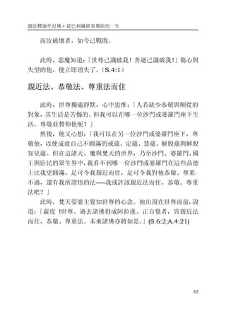 親近釋迦牟尼佛·從巴利藏經看佛陀的一生
62
而汝破壞者，如今已戰敗。
此時，惡魔知道：「世尊已識破我！善逝已識破我！」傷心與
失望的他，便立即消失了。（S.4:1）
親近法、恭敬法、尊重法而住
此時，世尊獨處靜默，心中思惟：「人若缺少恭敬與順從的
對象，其生活是苦惱的。但我可以在哪一位沙門或婆羅門座下生
活，尊敬並贊仰他呢？」
然後，他又心想：「我可以在另一位沙門或婆羅門座下，尊
敬他，以便成就自己不圓滿的戒蘊、定蘊、慧蘊、解脫蘊與解脫
知見蘊。但在這諸天、魔與梵天的世界，乃至沙門、婆羅門、國
王與臣民的眾生界中，我看不到哪一位沙門或婆羅門在這些品德
上比我更圓滿，足可令我親近而住，足可令我對他恭敬、尊重。
不過，還有我所證悟的法――我或許該親近法而住，恭敬、尊重
法吧？」
此時，梵天娑婆主覺知世尊的心念。他出現在世尊面前，說
道：「薩度 !世尊。過去諸佛得成阿拉漢、正自覺者，皆親近法
而住，恭敬、尊重法。未來諸佛亦將如是。」(S.6:2;A.4:21)
 