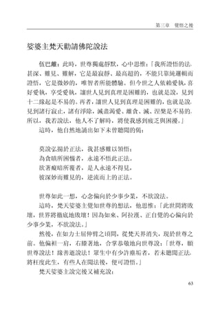 第三章 覺悟之後
63
娑婆主梵天勸請佛陀說法
伍巴離：此時，世尊獨處靜默，心中思惟：「我所證悟的法，
甚深、難見、難解，它是最寂靜、最高超的，不能只靠純邏輯而
證悟，它是微妙的，唯智者所能體驗。但今世之人依賴愛執，喜
好愛執，享受愛執，讓世人見到真理是困難的，也就是說，見到
十二緣起是不易的。再者，讓世人見到真理是困難的，也就是說，
見到諸行寂止，諸有淨除，滅盡渴愛、離貪、滅、涅槃是不易的。
所以，我若說法，他人不了解時，將使我感到疲乏與困擾。」
這時，他自然地誦出如下未曾聽聞的偈：
莫說弘揚於正法，我甚感難以領悟；
為貪瞋所困惱者，永遠不悟此正法。
欲著癡暗所覆者，是人永遠不得見，
彼深妙而難見的，逆流而上的正法。
世尊如此一想，心念偏向於少事少業，不欲說法。
這時，梵天娑婆主覺知世尊的想法，他思惟：「此世間將敗
壞，世界將徹底地敗壞！因為如來、阿拉漢、正自覺的心偏向於
少事少業，不欲說法。」
然後，在如力士屈伸臂之頃間，從梵天界消失，現於世尊之
前。他偏袒一肩，右膝著地，合掌恭敬地向世尊說：「世尊，願
世尊說法！緣善逝說法！眾生中有少許塵垢者，若未聽聞正法，
將枉度此生，有些人在聞法後，便可證悟。」
梵天娑婆主說完後又補充說：
 