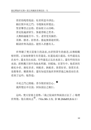 親近釋迦牟尼佛·從巴利藏經看佛陀的一生
64
曾於馬嘎塔現前，垢者所思不淨法，
願打開不死之門，令聞無垢所覺法。
聖者攀登正法塔，恰如壁立山頂峰，
普見低處諸眾生。無憂普眼之聖者，
人類陷溺憂苦中，生、老皆受其操控。
英雄、勝者、持智者，奮起無債遊世間。
願請世尊為說法，能悟入者應有人。
世尊聽了梵天娑婆主的請求,出於對眾生的慈悲,以佛眼觀
察世間。正如池塘裏生有青蓮花、紅蓮花或白蓮花，有些蓮花長
在水中，還未突出水面，有些蓮花正長在水面上，還有些則突出
水面，湛然獨立卻不為池水所濕。同樣地，在眾生中，他看到有
塵垢少者、塵垢多者、利根者、鈍根者、資質好者、資質差者、
易教導者、難教導者，還有知道其他世界與罪過之怖畏而住者。
看到了這些，他答道：
不死之門已開敞，普令聞者展信心。
�
我所覺法不宣說，因知說法之艱巨。
這時，梵天娑婆主思惟：「我已促成世尊演說正法了。」敬禮
世尊後，他右繞而去
�
。（Vin.Mv.1:5; 參 M.26&85;S.6:1）
 
