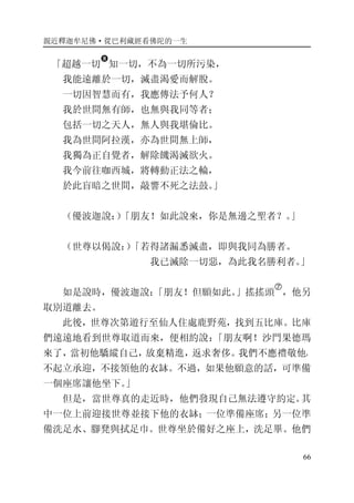 親近釋迦牟尼佛·從巴利藏經看佛陀的一生
66
「超越一切
�
知一切，不為一切所污染，
我能遠離於一切，滅盡渴愛而解脫。
一切因智慧而有，我應傳法予何人？
我於世間無有師，也無與我同等者；
包括一切之天人，無人與我堪倫比。
我為世間阿拉漢，亦為世間無上師，
我獨為正自覺者，解除饑渴滅欲火。
我今前往咖西城，將轉動正法之輪，
於此盲暗之世間，敲響不死之法鼓。」
（優波迦說：）「朋友！如此說來，你是無邊之聖者？。」
（世尊以偈說：）「若得諸漏悉滅盡，即與我同為勝者。
我已滅除一切惡，為此我名勝利者。」
如是說時，優波迦說：「朋友！但願如此。」搖搖頭
�
，他另
取別道離去。
此後，世尊次第遊行至仙人住處鹿野苑，找到五比庫。比庫
們遠遠地看到世尊取道而來，便相約說：「朋友啊！沙門果德瑪
來了，當初他驕縱自己，放棄精進，返求奢侈。我們不應禮敬他，
不起立承迎，不接領他的衣缽。不過，如果他願意的話，可準備
一個座席讓他坐下。」
但是，當世尊真的走近時，他們發現自己無法遵守約定。其
中一位上前迎接世尊並接下他的衣缽；一位準備座席；另一位準
備洗足水、腳凳與拭足巾。世尊坐於備好之座上，洗足畢。他們
 