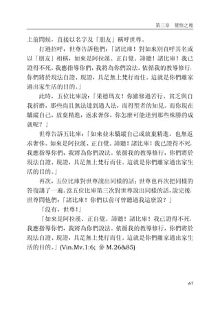 第三章 覺悟之後
67
上前問候，直接以名字及「朋友」稱呼世尊。
打過招呼，世尊告訴他們：「諸比庫！對如來別直呼其名或
以「朋友」相稱，如來是阿拉漢、正自覺。諦聽！諸比庫！我已
證得不死，我應指導你們，我將為你們說法。依循我的教導修行，
你們將於現法自證、現證，具足無上梵行而住。這就是你們離家
過出家生活的目的。」
此時，五位比庫說：「果德瑪友！你雖修過苦行、貧乏與自
我折磨，那些尚且無法達到過人法，而得聖者的知見。而你現在
驕縱自己，放棄精進，返求奢侈，你怎麼可能達到那些殊勝的成
就呢？」
世尊告訴五比庫：「如來並未驕縱自己或放棄精進，也無返
求奢侈。如來是阿拉漢、正自覺。諦聽！諸比庫！我已證得不死，
我應指導你們，我將為你們說法。依循我的教導修行，你們將於
現法自證、現證，具足無上梵行而住。這就是你們離家過出家生
活的目的。」
再次，五位比庫對世尊說出同樣的話；世尊也再次把同樣的
答復講了一遍。當五位比庫第三次對世尊說出同樣的話，說完後，
世尊問他們：「諸比庫！你們以前可曾聽過我這麼說？」
「沒有，世尊！」
「如來是阿拉漢、正自覺。諦聽！諸比庫！我已證得不死，
我應指導你們，我將為你們說法。依循我的教導修行，你們將於
現法自證、現證，具足無上梵行而住。這就是你們離家過出家生
活的目的。」(Vin.Mv.1:6; 參 M.26&85)
 