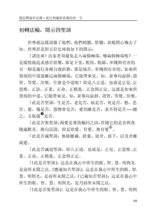 親近釋迦牟尼佛·從巴利藏經看佛陀的一生
68
初轉法輪，開示四聖諦
世尊就這樣說服了他們。他們傾聽、聆聽，並敞開心胸去了
知。世尊於是對五位比庫做如下的開示：
「諸比庫！出家者須避免走入兩個極端。哪兩個極端呢？一
是縱情地追求感官欲樂，那是下劣、粗俗、粗鄙、卑賤與有害的。
另一個是施行各種自我折磨，那是痛苦、卑賤與有害的。如來所
發現的中道遠離這兩個極端，它能帶來見、知，並導向寂靜、證
智、等覺、涅槃。什麼是中道呢？即是八正道，也就是正見、正
思惟、正語、正業、正命、正精進、正念與正定。這就是如來所
發現的中道，它能帶來見、知，並導向寂靜、證智、等覺、涅槃。
「此是苦聖諦：生是苦，老是苦，病是苦，死是苦，愁、悲、
苦、憂、惱是苦，怨憎會是苦，愛別離是苦，求不得是苦――總
之，五取蘊
�
是苦。
「此是苦集聖諦：渴愛是導致輪回之因，伴隨它的是喜與貪，
隨處歡喜。換句話說，即是欲愛、有愛、無有愛
�
。
「此是苦滅聖諦：無餘離滅、捨棄、放舍、放下，以及舍離
渴愛。
「此是苦滅道聖諦：即八正道，也就是：正見、正思惟、正
業、正命、正精進、正念與正定。
「『此是苦聖諦』：這是在我心中所生的眼、智、慧、明與光，
是前所未聞之法。『應遍知苦聖諦』：這是在我心中所生的眼、智、
慧、明與光，是前所未聞之法。『已遍知苦聖諦』：這是在我心中
所生的眼、智、慧、明與光，是乃前所未聞之法。
「『此是苦集聖諦』：這是在我心中所生的眼、智、慧、明與
 