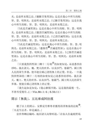 第三章 覺悟之後
69
光，是前所未聞之法。『應斷苦集聖諦』：這是在我心中所生的眼、
智、慧、明與光，是前所未聞之法。『已斷苦集聖諦』：這是在我
心中所生的眼、智、慧、明與光，是前所未聞之法。
「『此是苦滅聖諦』：這是在我心中所生的眼、智、慧、明與
光，是前所未聞之法。『應證苦滅聖諦』：這是在我心中所生的眼、
智、慧、明與光，是前所未聞之法。『已證苦滅聖諦』：這是在我
心中所生的眼、智、慧、明與光，是前所未聞之法。
「『此是苦滅道聖諦』：這是在我心中所生的眼、智、慧、明
與光，是前所未聞之法。「應修習
�
苦滅道聖諦」：這是在我心中
所生的眼、智、慧、明與光，是前所未聞之法。『已修習苦滅道
聖諦』：這是在我心中所生的眼、智、慧、明與光，是前所未聞
之法。
「只要我對四聖諦三轉十二行相
�
的如實知見，未達悉皆清
淨時，我在諸天、魔、梵天的世界，以及沙門、婆羅門、國王與
人民的眾生界裏，便不能宣稱已證得無上的正覺。但是，一旦我
對四聖諦的三轉十二行相的如實知見已達悉皆清淨時，我在諸
天、魔王、梵天的世界，以及沙門、婆羅門、國王與人民的眾生
界裏，便能宣稱已證得無上的正覺。
「我生起如是知見：『我心解脫不動，這是我的最後一生，
不會再受後有。』」（Vin.Mv.1: 6 ; S.56:11）
開示「無我」，五比庫成阿拉漢
聽了以上的開示，安雅袞丹雅尊者獲得清淨無染的法眼
�
：
「凡是生法者，即是滅法。」
當世尊轉法輪時，地居諸天高聲唱道：「在仙人住處鹿野苑，
 