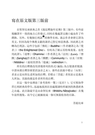 7
寫在原文版第三版前
在髻智比庫經典之作《親近釋迦牟尼佛》第三版中，有些前
後翻譯不一致的地方已作修正，同時在幾處譯文拗口處也作了些
潤飾。另外，有幾個巴利語
�
的佛學名相，過去作者會將它譯為
英文，但因為現今佛教文獻的讀者已對它相當熟悉，因此將之再
轉為巴利語。這些字包括「佛陀」（Buddha）（作者總譯之為「覺
者」）（the Enlightened One），有時為了顯示其特殊效果，也使
用此譯）；「達摩」（Dhamma）（作者譯之為「法則」(Law)；「僧
團」(Sangha)(作者譯之為「團體」（Community）），以及「涅槃」
（Nibbāna）（最初常譯為「熄滅」（extinction））。
所有的注釋都改用書後排列的形式（編按：為方便讀者閱讀，
中譯本將注釋皆移置於該章之末）。那些在括弧中標示「向智」
者表示是向智長老所加的注釋，若標示「菩提」者則表示是我本
人所加，其餘的都是作者所作的注釋。
在這一版中也增添「參考資料一覽」（見頁？），它可幫助學
習巴利經典的學生，迅速地找到在別處閱讀時所碰到的熟悉經典
之出處。此目錄最早是由命智比庫（Bhikkhu Nāṇajivako）在幾
年前所搜集，而今它已被擴展成一個可無限收容的目錄。
菩提比庫
 