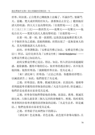 親近釋迦牟尼佛·從巴利藏經看佛陀的一生
70
世尊、阿拉漢、正自覺者已轉動無上法輪了。不論沙門、婆羅門、
天、惡魔、梵天或世間的任何人，誰都無法止住它。」聽到地居
諸天的唱誦，四大天王也高聲唱到：「在鹿野苑……」之後, 三
十三天(三十三天)……都西答天……夜摩天……化樂天……他
化自在天……梵眾天的天人都高聲唱道:「在鹿野苑……」
在那一時、那一刻、那一刹那間，這資訊迅速地傳於梵天界，
十千個世界為之搖動、震動與顫動，世間出現了一道無量廣大的
光，其光明勝過諸天人的身光。
此時，世尊讚歎說：「安雅袞丹雅已知法，安雅袞丹雅已知
法！」所以，這位比庫名為「安雅袞丹雅」（Annā-Koṇḍanna）——
安雅袞丹雅是已知法的人。
此時安雅袞丹雅已見法、得法、知法、悟入於法⑾並超越疑
惑，棄除猶豫，獲得不壞的信心，依世尊的教法修行，再不依其
他因緣。他對世尊說：「我願隨世尊出家，受具足戒。」
「來！諸比庫！」世尊說：「正法已善說，你應修清淨梵行，
以滅盡諸苦。」如此，他們便受了具足戒。
之後，世尊說法、教導、教誡其餘比庫，在說法時，婆頗尊
者與跋提尊者獲得清淨無染的法眼：「凡是生法⑿者，即是滅法。」
他們於是也要求出家並受具足戒。
之後，世尊食用他們帶給他的食物，並說法、教導、教誡其
餘比庫，六個人就靠著三個人乞回的食物維生。然後，馬哈那馬
尊者與阿沙基尊者獲得清淨無染的法眼：「凡是生法者，即是滅
法。」他們也要求出家並受具足戒。
之後，世尊給予比庫們如下的開示：
「諸比庫！色是無我。若色是我，此色便不會導向惱害，且
 