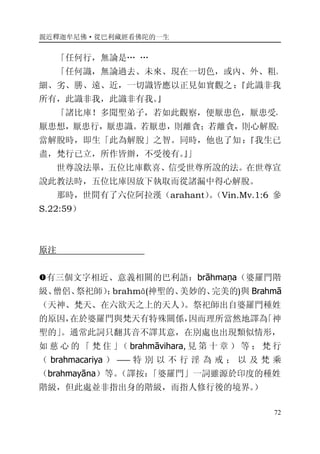親近釋迦牟尼佛·從巴利藏經看佛陀的一生
72
「任何行，無論是… …
「任何識，無論過去、未來、現在一切色，或內、外、粗、
細、劣、勝、遠、近，一切識皆應以正見如實觀之：『此識非我
所有，此識非我，此識非有我。』
「諸比庫！多聞聖弟子，若如此觀察，便厭患色，厭患受，
厭患想，厭患行，厭患識。若厭患，則離貪；若離貪，則心解脫；
當解脫時，即生「此為解脫」之智。同時，他也了知：『我生已
盡，梵行已立，所作皆辦，不受後有。』」
世尊說法畢，五位比庫歡喜、信受世尊所說的法。在世尊宣
說此教法時，五位比庫因放下執取而從諸漏中得心解脫。
那時，世間有了六位阿拉漢（arahant）。（Vin.Mv.1:6 參
S.22:59）
原注
�有三個文字相近、意義相關的巴利語：brāhmaṇa（婆羅門階
級、僧侶、祭祀師）；brahmā(神聖的、美妙的、完美的)與 Brahmā
（天神、梵天、在六欲天之上的天人）。祭祀師出自婆羅門種姓
的原因，在於婆羅門與梵天有特殊關係，因而理所當然地譯為「神
聖的」。通常此詞只翻其音不譯其意，在別處也出現類似情形，
如 慈 心 的 「 梵 住 」（ brahmāvihara, 見 第 十 章 ） 等 ； 梵 行
（ brahmacariya ） ―― 特 別 以 不 行 淫 為 戒 ； 以 及 梵 乘
（brahmayāna）等。（譯按：「婆羅門」一詞雖源於印度的種姓
階級，但此處並非指出身的階級，而指人修行後的境界。）
 