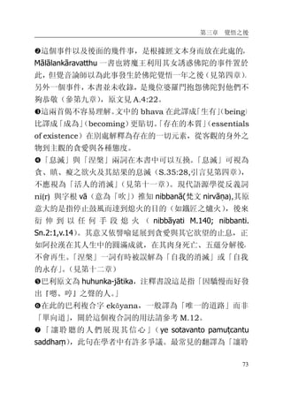 第三章 覺悟之後
73
�這個事件以及後面的幾件事，是根據經文本身而放在此處的，
Mālālankāravatthu 一書也將魔王利用其女誘惑佛陀的事件置於
此，但覺音論師以為此事發生於佛陀覺悟一年之後（見第四章）。
另外一個事件，本書並未收錄，是幾位婆羅門抱怨佛陀對他們不
夠恭敬（參第九章），原文見 A.4:22。
�這兩首偈不容易理解。文中的 bhava 在此譯成「生有」（being）
比譯成「成為」（becoming）更貼切。「存在的本質」（essentials
of existence）在別處解釋為存在的一切元素，從客觀的身外之
物到主觀的貪愛與各種態度。
�「息滅」與「涅槃」兩詞在本書中可以互換。「息滅」可視為
貪、瞋、癡之欲火及其結果的息滅（S.35:28,引言見第四章），
不應視為「活人的消滅」（見第十一章）。現代語源學從反義詞
ni(r) 與字根 vā（意為「吹」）推知 nibbanā(梵文 nirvāṇa),其原
意大約是指停止鼓風而達到熄火的目的（如鐵匠之爐火），後來
衍 伸 到 以 任 何 手 段 熄 火 （ nibbāyati M.140; nibbanti.
Sn.2:1,v.14）。其意又依譬喻延展到貪愛與其它欲望的止息，正
如阿拉漢在其人生中的圓滿成就，在其肉身死亡、五蘊分解後，
不會再生。「涅槃」一詞有時被誤解為「自我的消滅」或「自我
的永存」。（見第十二章）
�巴利原文為 huhunka-jātika，注釋書說這是指「因驕慢而好發
出『嗯、哼』之聲的人。」
�在此的巴利複合字 ekāyana，一般譯為「唯一的道路」而非
「單向道」，關於這個複合詞的用法請參考 M.12。
�「讓聆聽的人們展現其信心」（ye sotavanto pamuṭcantu
saddhaṃ），此句在學者中有許多爭議。最常見的翻譯為「讓聆
 