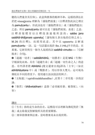 親近釋迦牟尼佛·從巴利藏經看佛陀的一生
74
聽的人們棄舍其信仰」，此意與教導的精神不和，這樣的譯法在
於把 vissajjentu 理解為「讓他們放棄」（注釋書對此詞之增注
為 pamuṭcantu）。但此詞也有「讓他們拿出」或「讓他們提出」
之意，所以 pamuṭcantu 就可以是「讓他們展現、表達」之意，
注 釋 書 便 慣 常 以 注 釋 段 落 最 後 所 說 的 ： sabbo jano
saddhā-bhājanaṃ upanetu(「讓每個人拿出他的信仰之舟」，
M.26 的 注 釋 ) ， 而 採 用 此 意 ， 其 中 以 upanetu 去 解 述
pamuṭcantu 一詞。這一句話還出現於 Sn.1146,(不幸的是，在
那裏，它經常與另一個令人混淆的詞 saddhā-vimutto――「信解
脫者」合用)。
�「超越一切者」（sabbābhibhū,一切勝者）是從 bhū（生物）
字根演化而來，具有「超越生命」或「超越一切生命之人」的意
思。有些譯者將 Abhibhū (後文還會出現)譯為「主宰」（如在
abhibhāyatana 中）或「戰勝者」，用以形容大梵天。這可視為
佛陀在不同的背景下，使用通行語詞說話的例子。
�「五取蘊」（upādānakkhandha）,在第十二章有進一步的討
論。
�「修習」（bhāvetabhaṃ）意指「必須被培養。被發展」。（向
智）
譯注
①「生有」指的是生命的存在。這整段可以理解為佛陀對於「無
我」或去除我見對解脫所具的重要關係。
②二寶即指佛寶與法寶，當時僧寶尚未出現世間。
 