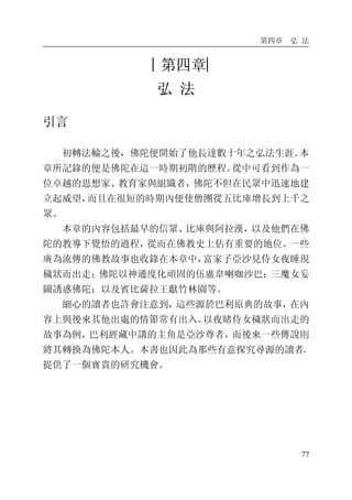 第四章 弘 法
77
︱第四章︳
弘 法
引言
初轉法輪之後，佛陀便開始了他長達數十年之弘法生涯。本
章所記錄的便是佛陀在這一時期初階的歷程。從中可看到作為一
位卓越的思想家、教育家與組織者，佛陀不但在民眾中迅速地建
立起威望，而且在很短的時期內便使僧團從五比庫增長到上千之
眾。
本章的內容包括最早的信眾、比庫與阿拉漢，以及他們在佛
陀的教導下覺悟的過程，從而在佛教史上佔有重要的地位。一些
廣為流傳的佛教故事也收錄在本章中，富家子亞沙見侍女夜睡現
穢狀而出走；佛陀以神通度化頑固的伍盧韋喇咖沙巴；三魔女妄
圖誘惑佛陀；以及賓比薩拉王獻竹林園等。
細心的讀者也許會注意到，這些源於巴利原典的故事，在內
容上與後來其他出處的情節常有出入。以夜睹侍女穢狀而出走的
故事為例，巴利經藏中講的主角是亞沙尊者，而後來一些傳說則
將其轉換為佛陀本人。本書也因此為那些有意探究尋源的讀者，
提供了一個寶貴的研究機會。
 