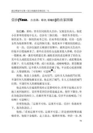 親近釋迦牟尼佛·從巴利藏經看佛陀的一生
78
亞沙((((YasaYasaYasaYasa，古音譯：耶舍,耶輸陀))))的出家因緣
伍巴離：那時，曾有位同族的人亞沙，父親是位商人，他從
小在奢華的環境中長大。亞沙有三個宮殿，一個供冬季使用，一
個供夏季，另一個則供雨季之用。在雨季的宮殿裏，有清一色的
女性為他歌舞作樂。在這四個月裏，他從來不下樓到別的殿去。
有一次，亞沙沉溺於五種感官欲樂中，雖然當時天色尚早，
但他不自覺地睡著了，那些在旁的侍女也跟著進入夢鄉。待亞沙
一覺醒來，剩一盞常明燈還亮著，滿眼看到的盡是睡著了的侍女。
其中有人或把琵琶夾在手臂下，或把小鼓夾在頦下，或把樂鼓夾
在腋下。有人或發亂不整，或口水流溢，或喃喃囈語，那景觀讓
他聯想到塚間。這不堪入目的情景震撼了他，不由從心底感到厭
惡，大聲感歎到：「可怕啊！可惡啊
�
！」
然後，他套上金拖鞋，走向房門。這時非人為他把門打開，
不讓任何人阻擾他離家出家。他走到了城門，非人又為他把城門
打開，不讓任何人阻擾他離家出家。
他走到仙人住處鹿野苑時正是黎明時分，世尊早起後正在空
地上來回地經行。當世尊看到亞沙從遠處走來，便停下腳步，坐
在為他設好的座位上。在離世尊不遠之處，亞沙不由地喊道：「可
怕啊！可惡啊！」
世尊對他說：「這裏不可怕，這裏不可惡。亞沙！你過來坐
下，我為你說法。」
他想：「看來這裏不可怕，這裏不可惡。」於是感到快樂並滿
懷希望。他脫下金拖鞋，走上前去，敬禮世尊後，坐於一旁。然
 