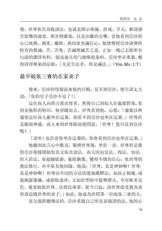 第四章 弘 法
79
後，世尊依次為他說法，也就是開示佈施、持戒、升天；解說感
官欲樂的過患、邪害與雜染，以及出離的安樂。當他看到亞沙的
心已純熟、調柔、離障、熱切並充滿信心，他便傳授亞沙諸佛所
特有的教誡：苦、苦集、苦滅與滅苦之道。正如一塊已去除所有
污漬的潔淨布料，能迅速且均勻地吸收染料，亞沙坐在那裏，獲
得清淨無染的法眼：「凡是生法者，即是滅法。」（Vin.Mv.1:7）
最早皈依三寶的在家弟子
後來，亞沙的母親前來他的宮殿，見不到亞沙，便告訴丈夫
說：「你的兒子亞沙不見了！」
這位商人向四方派出使者，然後自己到仙人住處鹿野苑，看
到金拖鞋的鞋印，他尋蹤而去。世尊看到他，心想：「讓我以神
通使這位商人雖坐在這裏，卻看不到亞沙也坐在這裏。」世尊於
是顯現神通。商人來到世尊跟前便問道：「世尊！您可見到亞沙
嗎？」
「請坐！也許當你坐在這裏時，你會看到亞沙也坐在這裏。」
他聽到此言心中歡喜，敬禮世尊後，坐於一旁，世尊於是像
對亞沙那樣開始對其父依次說法。商人因而見法、得法、知法、
悟入於法，並超越疑惑，棄除猶豫，獲得不壞的信心，依世尊的
教法修行，再不依其他因緣。他說：「世尊，真是神妙啊！世尊，
真是神妙啊！世尊以不同的方法清楚地闡釋法，如扶正傾覆，或
能揭露覆藏，或指點迷津，又如於黑暗中提舉燈火，令有眼者見
色。我要皈依世尊、法與比庫眾，從今日起，請世尊接受我為盡
形壽追隨世尊的弟子。」如此，他成為世間第一位皈依三寶的人。
當父親聆聽佛法時，亞沙重溫自己所見並親證的法，他的心
 