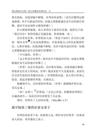 親近釋迦牟尼佛·從巴利藏經看佛陀的一生
80
無有執取，而從諸漏中解脫。世尊此時思惟：「當亞沙獲得這個
成就後，再不可能返回世俗，如過去那般耽溺在家生活的感官欲
樂。我何不在此刻停止顯現神通？」
停止顯現神通後，商人看到兒子就坐在旁邊。他對兒子說：
「我兒亞沙！你的母親正充滿悲憂，你要救她一命。」
亞沙看看世尊，世尊對商人說：「你意下如何？若亞沙已跟
你一樣以有學
�
之知見洞悉佛法；若他重溫自己所見並親證的
法，心無有執取，而從諸漏中解脫。亞沙可能再返回世俗，如過
去那般耽溺在家生活的感官欲樂嗎？」
「不可能的，世尊！」
「這正恰是亞沙所作，他再也不可能返回世俗，如過去那般
耽溺在家生活的感官欲樂了。」
「世尊！這是有利益的，亞沙無有執取，而從諸漏中解脫，
對他真是有莫大的利益。世尊！我請求您今天受我請食，並請允
許亞沙作您的侍者隨同而來。」世尊默然同意。商人明白世尊已
接受，便起身敬禮世尊後，右繞而去。
他離開不久，亞沙就對世尊說：「世尊！我願隨世尊出家，
受具足戒。」
「來！比庫！」
�
世尊說：「正法已善說，你應修清淨梵行，
以滅盡諸苦。」如此亞沙比庫便受了具足戒。
那時，世間有了七位阿拉漢。（Vin.Mv.1:7）
最早皈依三寶的在家女弟子
世尊於清晨著下衣，持缽與大衣，與侍者亞沙尊者一同來到
商人的家，坐於備好之座上。
 