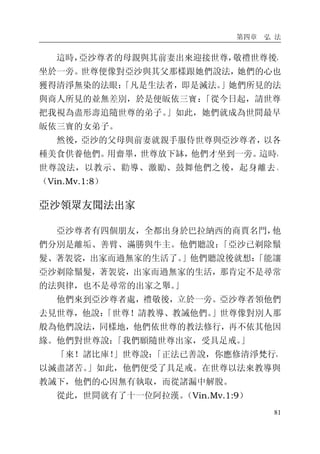 第四章 弘 法
81
這時，亞沙尊者的母親與其前妻出來迎接世尊，敬禮世尊後，
坐於一旁。世尊便像對亞沙與其父那樣跟她們說法，她們的心也
獲得清淨無染的法眼：「凡是生法者，即是滅法。」她們所見的法
與商人所見的並無差別，於是便皈依三寶：「從今日起，請世尊
把我視為盡形壽追隨世尊的弟子。」如此，她們就成為世間最早
皈依三寶的女弟子。
然後，亞沙的父母與前妻就親手服侍世尊與亞沙尊者，以各
種美食供養他們。用齋畢，世尊放下缽，他們才坐到一旁。這時，
世尊說法，以教示、勸導、激勵、鼓舞他們之後，起身離去。
（Vin.Mv.1:8）
亞沙領眾友聞法出家
亞沙尊者有四個朋友，全都出身於巴拉納西的商賈名門，他
們分別是離垢、善臂、滿勝與牛主。他們聽說：「亞沙已剃除鬚
髮、著袈裟，出家而過無家的生活了。」他們聽說後就想：「能讓
亞沙剃除鬚髮，著袈裟，出家而過無家的生活，那肯定不是尋常
的法與律，也不是尋常的出家之舉。」
他們來到亞沙尊者處，禮敬後，立於一旁。亞沙尊者領他們
去見世尊，他說：「世尊！請教導、教誡他們。」世尊像對別人那
般為他們說法，同樣地，他們依世尊的教法修行，再不依其他因
緣。他們對世尊說：「我們願隨世尊出家，受具足戒。」
「來！諸比庫！」世尊說：「正法已善說，你應修清淨梵行，
以滅盡諸苦。」如此，他們便受了具足戒。在世尊以法來教導與
教誡下，他們的心因無有執取，而從諸漏中解脫。
從此，世間就有了十一位阿拉漢。（Vin.Mv.1:9）
 