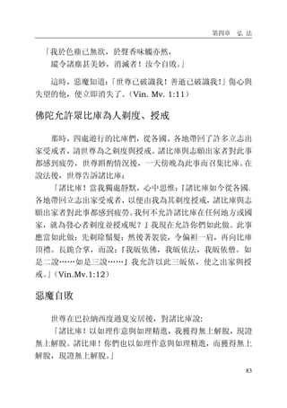 第四章 弘 法
83
「我於色塵已無欲，於聲香味觸亦然，
縱令諸塵甚美妙，消滅者！汝今自敗。」
這時，惡魔知道：「世尊已破識我！善逝已破識我！」傷心與
失望的他，便立即消失了。（Vin. Mv. 1:11）
佛陀允許眾比庫為人剃度、授戒
那時，四處遊行的比庫們，從各國、各地帶回了許多立志出
家受戒者，請世尊為之剃度與授戒。諸比庫與志願出家者對此事
都感到疲勞，世尊斟酌情況後，一天傍晚為此事而召集比庫。在
說法後，世尊告訴諸比庫：
「諸比庫！當我獨處靜默，心中思惟：『諸比庫如今從各國、
各地帶回立志出家受戒者，以便由我為其剃度授戒，諸比庫與志
願出家者對此事都感到疲勞。我何不允許諸比庫在任何地方或國
家，就為發心者剃度並授戒呢？』我現在允許你們如此做。此事
應當如此做：先剃除鬚髮；然後著袈裟，令偏袒一肩，再向比庫
頂禮。長跪合掌，而說：『我皈依佛，我皈依法，我皈依僧。如
是二說……如是三說……』我允許以此三皈依，使之出家與授
戒。」（Vin.Mv.1:12）
惡魔自敗
世尊在巴拉納西度過夏安居後，對諸比庫說:
「諸比庫！以如理作意與如理精進，我獲得無上解脫，現證
無上解脫。諸比庫！你們也以如理作意與如理精進，而獲得無上
解脫，現證無上解脫。」
 