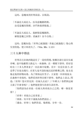 親近釋迦牟尼佛·從巴利藏經看佛陀的一生
84
這時，惡魔來到世尊面前，以偈說：
「不論是天或是人，汝為惡魔鐐銬縛；
汝受惡魔囚禁縛，沙門休想掙脫我。」
「不論是天或是人，我解脫惡魔鐐銬，
解脫惡魔之囚禁，消滅者！汝今自敗。」
這時，惡魔知道：「世尊已破識我！善逝已破識我！」傷心與
失望的他，便立即消失了。（Vin. Mv. 1:13）
三十人林中得法
世尊在巴拉納西隨意住了一段時間後，便漸次遊行前往伍盧
韋喇。途中他離開大路走入一座森林，在一棵樹下靜坐。恰好當
時有三十多人帶著妻子一同在林中取樂。其中一位沒有妻子，於
是帶了位妓女隨行。在眾人毫不設防地沉浸於歡樂之際，妓女竟
偷走他的財物而逃。為了幫助這位男子，大家便一同尋找妓女。
在森林中尋找時，他們看到世尊在樹下靜坐。他們走上前去，問
道：「世尊！您可曾見到一位婦人在此？」「年輕人！你們與這婦
人做了什麼事呢？」他們便把發生的事告訴世尊。
「你們認為在尋找一位婦人與尋找自己之間，哪一個更重
要？」
「世尊！尋找自己更重要。」
「那麼，何不坐下讓我為你們說法。」
「遵命，世尊！」他們答道。敬禮後，分坐一旁。
 
