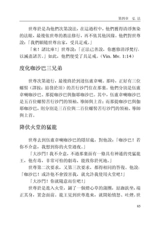 第四章 弘 法
85
世尊於是為他們次第說法，在這過程中，他們獲得清淨無染
的法眼，最後依世尊的教法修行，再不依其他因緣。他們對世尊
說：「我們願隨世尊出家，受具足戒。」
「來！諸比庫！」世尊說：「正法已善說，你應修清淨梵行，
以滅盡諸苦。」如此，他們便受了具足戒。（Vin. Mv. 1:14）
度化咖沙巴三兄弟
世尊次第遊行，最後終於到達伍盧韋喇。那時，正好有三位
螺髻（譯按：結發於頂）的苦行沙門住在那裏。他們分別是伍盧
韋喇咖沙巴、那提咖沙巴與伽耶咖沙巴。其中，伍盧韋喇咖沙巴
是五百位螺髻苦行沙門的領袖、導師與上首；而那提咖沙巴與伽
耶咖沙巴，則分別是三百位與二百位螺髻苦行沙門的領袖、導師
與上首。
降伏火堂的猛龍
世尊去到伍盧韋喇咖沙巴的隱居處，對他說：「咖沙巴！若
你不介意，我想到你的火堂過夜。」
「大沙門！我不介意，不過那裏面有一條具有神通的兇猛龍
王，他有毒，非常可怕的劇毒，能致你於死地。」
世尊第二次要求，又第三次要求，都得相同的答復。他說：
「咖沙巴！或許他不會毀害我，就允許我使用火堂吧！」
「大沙門！你就隨意而住吧！」
世尊於是進入火堂，鋪了一個燈心草的蒲團，結跏趺坐，端
正其身，置念面前。龍王見到世尊進來，就開始憤怒、吐煙。世
 