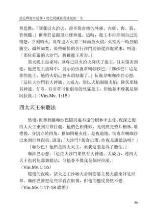 親近釋迦牟尼佛·從巴利藏經看佛陀的一生
86
尊思惟：「讓我以火治火，卻不傷害他的外膚、內膚、肉、筋、
骨與髓。」世尊於是顯現吐煙神通。這時，龍王不再控制自己的
憤怒，立刻噴火；世尊也入火界三昧而放火焰。火堂內一時烈焰
騰空，熾然如焚，那些螺髻的苦行沙門紛紛從四處聚來，叫道：
「那位莊嚴的大沙門，將被龍王所害。」
那天晚上結束時，世尊已以火治火降伏了龍王，且未傷害到
他，他把龍王放缽中，展示給伍盧韋喇咖沙巴：「咖沙巴！這是
你的龍王，他的火焰已被火焰制服了。」伍盧韋喇咖沙巴心想：
「這位大沙門有大神通、大威力，能以火焰制服火焰，降伏那條
具神通、有毒，有非常可怕劇毒的兇猛龍王，但他並不像我是個
阿拉漢。」（Vin.Mv. 1:15）
四大天王來聽法
然後，世尊到離咖沙巴隱居處不遠的樹林中去住。夜深之後，
四大天王來到世尊住處，他們色相殊妙，光明照亮整片樹林。敬
禮後，分別立於四角，猶如四根火柱。是夜過後，伍盧韋喇咖沙
巴來到世尊跟前，說道：「大沙門！飯食已備。昨夜是誰造訪呀？」
「咖沙巴！他們是四大天王，來我這裏是為了聽法。」
咖沙巴心想：「這位大沙門果然有大神通、大威力，連四大
天王也到他那裏聽法，但他並不像我是個阿拉漢。」
（Vin.Mv.1:16）
隨後的夜晚，諸天之王沙咖天帝與娑婆主梵天前來拜見世
尊。咖沙巴雖把這些事看在眼裏，但他的態度仍然不變。
（Vin.Mv.1:17-18 濃縮）
 