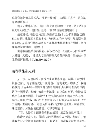 親近釋迦牟尼佛·從巴利藏經看佛陀的一生
88
位住在迦休樹上的天人，彎下一根枝幹，說道：「世尊！請在這
裏懸掛破布。」
後來，世尊心想：「我用什麼來曬破布呢？」此時，諸天之王沙
咖天帝又安置了一塊巨石，說道：「世尊！請在這裏曬破布。」
是夜過後，咖沙巴來到世尊面前說道：「大沙門！飯食已備。
但大沙門，此處原本並無水池，為何現在有水池呢？此處原本並
無石頭，是誰將它放在這裏呢？那棵迦休樹原本並不彎曲，為何
枝幹現在會彎曲下來呢？」
世尊告訴他諸事的原委，咖沙巴心想：「這位大沙門果然有
大神通、大威力，連諸天之王的沙咖天帝都侍候他。但他並不像
我是個阿拉漢。」（Vin.Mv.1:20）
後行摘果卻先到
又一次，天明時分，咖沙巴來到世尊面前，說道：「大沙門！
飯食已備。」為了讓他先行，世尊說：「你先去吧，咖沙巴！我隨
後就到。」他去到一棵閻浮樹（南贍部洲即以此樹而名為閻浮提）
摘下一顆果子。然後，他先一步抵達，在火堂內坐下。咖沙巴見
他坐在那裏便問道：「大沙門！你取何路而來？我比你先上路，
你倒反比我先到，且已坐在火堂內了。」世尊於是告訴他自己曾
去何處，並補充說：「這便是閻浮果，它的顏色正紅，溢著香氣，
味道正鮮。如果你喜歡的話，可以享用它。」
「不，大沙門！既然是你把它摘回，應當你自己享用。」
咖沙巴於是心想：「這位大沙門果然有大神通、大威力，他
讓我先行，之後到閻浮樹摘了一粒果子，卻在我之前抵達這裏，
 