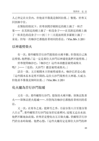 第四章 弘 法
89
人已坐定在火堂內。但他並不像我是個阿拉漢。」餐後，世尊又
回到林中住。
在類似的情況下，世尊到閻浮樹附近的樹上摘了一粒芒
果…… 在其附近的樹上摘了一粒沒食子……在其附近的樹上摘
了一粒黃色的沒食子……到三十三天從波利質多羅樹上摘了一
朵花。但每一次咖沙巴都抱持著相同的看法。（Vin.Mv.1:20）
以神通劈柴火
有一次，那些螺髻苦行沙門想保持火種不斷，但發現自己無
法劈柴，他們想：「這一定是那位大沙門以神通使我們不能劈柴。」
世尊便問咖沙巴：「咖沙巴！這些木頭應當被劈成柴火
嗎？」……「是的，大沙門！應當被劈成柴火。」
話音一落，五百根圓木立即被劈成柴火。咖沙巴於是心想：
「這些圓木原本是劈不開的，這位大沙門果然有大神通、大威力。
但他並不像我是個阿拉漢。」（Vin.Mv.1:20）
化火爐為苦行沙門取暖
又有一次，那些螺髻行沙門，想保持火種不斷，卻無法點著
火……卻無法把火熄滅……。但對每次咖沙巴都抱持著相同的看
法。
又一次，在寒冬之夜，從降雪之季，月前分第八日至後分第
八日止
�
，那些螺髻苦行沙門浸身於尼連禪河，浸後又走出水面，
他們不斷地如此做，世尊於是變化出五百個火爐，供螺髻苦行沙
門於出水時取暖。他們心想：「這些火爐肯定是那位大沙門的神
 