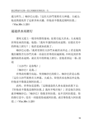 親近釋迦牟尼佛·從巴利藏經看佛陀的一生
90
通力所生。」咖沙巴心想：「這位大沙門果然有大神通、大威力，
他竟然能化作了這麼多座火爐。但他並不像我是個阿拉漢。」
（Vin.Mv.1:20）
逼退洪水而經行
那時又趕上一場非時節的暴雨，結果引起大洪水，大水淹沒
世尊原來的居處。他想：「我何不讓四面的水退開，以便在其中
的幹地上經行？」他於是就如此做了。
咖沙巴心想：「我希望那位大沙門未被洪水沖走。」於是他與
幾位螺髻苦行沙門共乘一舟前往世尊的居處探視。不料見到世尊
讓四面的水退開，就在其中的幹地上經行。當他看到這一幕，說
道
「大沙門！是你嗎？」
「咖沙巴！是我。」
世尊此時騰空而起，坐到咖沙巴的船上。咖沙巴於是心想：
「這位大沙門果然有大神通、大威力，即使洪水也無法沖走他。
但他並不像我是個阿拉漢。」
此時，世尊如是思惟：「這個迷途的人會永遠如此想下去：
『但他並不像我是個阿拉漢。』我何不喝斥他？」於是他告訴伍
盧韋喇咖沙巴：「咖沙巴！你既非阿拉漢，也不具阿拉漢道。你
的修行當中，沒有一項能使你成就阿拉漢，或引導你進入阿拉漢
道。」（Vin.Mv.1:20）
 