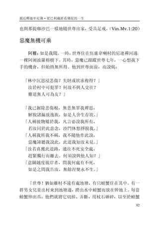 親近釋迦牟尼佛·從巴利藏經看佛陀的一生
92
也與那提咖沙巴一樣地隨世尊出家，受具足戒。（Vin.Mv.1:20）
惡魔無機可乘
阿難：如是我聞。一時，世尊住在伍盧韋喇村的尼連禪河邊，
一棵阿阇波羅榕樹下。其時，惡魔已跟蹤世尊七年，一心想找下
手的機會，但始終無所得。他到世尊面前，而說偈：
「林中沉思浸悲傷？失財或欲求複得？」
汝於村中可犯罪？何故不與人交往？
難道無人可為友？」
「我已掘除悲傷根，無悲無罪我禪思，
解脫諸漏放逸族，如是人舍生存欲。」
「人稱彼物屬於我，凡言必說我所有，
若汝同於此意念，沙門休想掙脫我。」
「人稱我所我不稱，我不隨他作此說，
惡魔諦聽我說此，此道我知汝未見。」
「汝若真獲此道路，通往不死安全處，
趕緊獨行而離去。何須說與他人知？」
「意圖越度彼岸者，問我何處有不死，
如是之問我告汝，無餘涅槃永不生。」
「世尊！猶如離村不遠有處池塘，有只螃蟹住在其中。有一
群男女兒童出村來到池塘邊，撈出水中螃蟹而放在幹地上。每當
螃蟹伸出爪，他們就將它切掉、弄斷，用杖石砸碎，以至於螃蟹
 