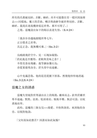 第四章 弘 法
93
所有的爪都被切掉、弄斷、砸碎，再不可能像往常一樣回到池塘
去――同樣地，魔王的歪曲、嘲弄與曲解全被世尊切掉、弄斷、
砸碎。我現在連找機會接近世尊，都不可得了。」
之後，惡魔說出如下的偈以表達失望：（S.4:24）
「我亦步亦趨地跟隨世尊七年，
正自覺者之世尊，
具足正念，我無機可乘。」（Sn.3:2）
烏鴉繞飛於空中，見一石塊如凝脂：
「於此我是否獲得，柔軟與美味之食？」
不得美食而飛離，我等猶如襲石鳥，
亦從果德瑪身旁，於失望中而遠離。
心中充滿悲傷，他的琵琶從腋下掉落，然後他悻悻地消逝。
（Sn.3:2;S.4:24）
惡魔之女的誘惑
惡魔失望地對世尊誦出以上的偈後，離座而去，趺坐於離世
尊不遠處，默然、沮喪、低頭垂肩、怏怏不樂、無話可說，以杖
畫地而坐。
此時，惡魔的三個女兒――渴愛、不快與貪欲，來到他的身
旁，以偈對他說：
「父何故如此愁苦？因誰而如此氣惱？
 
