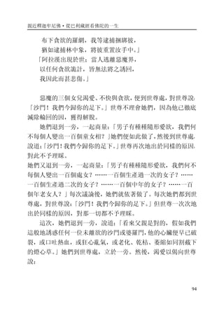 親近釋迦牟尼佛·從巴利藏經看佛陀的一生
94
布下貪欲的羅網，我等逮捕捆綁彼，
猶如逮捕林中象，將彼重置汝手中。」
「阿拉漢出現於世；當人逃離惡魔界，
以任何貪欲詭計，皆無法將之誘回，
我因此而甚悲傷。」
惡魔的三個女兒渴愛、不快與貪欲，便到世尊處，對世尊說：
「沙門！我們今歸你的足下。」世尊不理會她們，因為他已徹底
滅除輪回的因，獲得解脫。
她們退到一旁，一起商量：「男子有種種隨形愛欲，我們何
不每個人變出一百個童女相？」她們便如此做了，然後到世尊處，
說道：「沙門！我們今歸你的足下。」世尊再次地出於同樣的原因，
對此不予理睬。
她們又退到一旁，一起商量：「男子有種種隨形愛欲，我們何不
每個人變出一百個處女？……一百個生產過一次的女子？……
一百個生產過二次的女子？……一百個中年的女子？……一百
個年老女人？」每次議論後，她們就依著做了。每次她們都到世
尊處，對世尊說：「沙門！我們今歸你的足下。」但世尊一次次地
出於同樣的原因，對那一切都不予理睬。
這次，她們退到一旁，說道：「看來父親是對的，假如我們
這般地誘惑任何一位未離欲的沙門或婆羅門，他的心臟便早已破
裂，或口吐熱血，或狂心亂氣，或老化、乾枯、萎縮如同割截下
的燈心草。」她們到世尊處，立於一旁。然後，渴愛以偈向世尊
說：
 