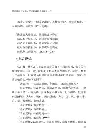 親近釋迦牟尼佛·從巴利藏經看佛陀的一生
96
然後，惡魔的三個女兒渴愛、不快與貪欲，回到惡魔處，一
看到她們，他就說出以下的偈：
「汝是愚人持蓮莖，戳刺欲破碎岩石，
欲以指甲鑿山崖，欲以牙齒嚼硬鐵，
欲於頭上頂巨石，於峭壁尋立足處，
欲以胸膛推樹倒，汝等從果德瑪處，
挫敗無功而歸來。（S.4:24-25）
一切都在燃燒
伍巴離：世尊在伍盧韋喇隨意停留了一段時間後，動身前往
伽耶象頭山，這一次，隨行的包括原先那些螺髻苦行沙門，共有
上千位比庫。世尊於是與眾比庫在伽耶城附近的象頭山停留，在
那裏他給比庫如下的開示：
「諸比庫！一切都在燃燒，什麼是一切都在燃燒呢？
「眼在燃燒，色在燃燒，眼識在燃燒，眼觸
�
在燃燒。由眼
觸所生之受，不論是樂、苦或不苦不樂之受，也在燃燒。以什麼
火燃燒呢？以貪火、瞋火、癡火燃燒；以生、老、死、愁、悲、
苦、憂、惱燃燒，我如是說。
「耳在燃燒，聲在燃燒……
「鼻在燃燒，香在燃燒……
「舌在燃燒，味在燃燒……
「身在燃燒，觸在燃燒……
「意在燃燒，法在燃燒，意識在燃燒，意觸在燃燒。由意觸
 