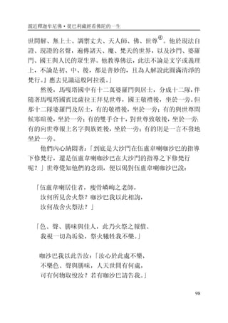 親近釋迦牟尼佛·從巴利藏經看佛陀的一生
98
世間解、無上士、調禦丈夫、天人師、佛、世尊
�
。他於現法自
證、現證的名聲，遍傳諸天、魔、梵天的世界，以及沙門、婆羅
門、國王與人民的眾生界。他教導佛法，此法不論是文字或義理
上，不論是初、中、後，都是善妙的，且為人解說此圓滿清淨的
梵行。』應去見識這般阿拉漢。」
然後，馬嘎塔國中有十二萬婆羅門與居士，分成十二隊，伴
隨著馬嘎塔國賓比薩拉王拜見世尊，國王敬禮後，坐於一旁。但
那十二隊婆羅門及居士，有的敬禮後，坐於一旁；有的與世尊問
候寒暄後，坐於一旁；有的雙手合十，對世尊致敬後，坐於一旁；
有的向世尊報上名字與族姓後，坐於一旁；有的則是一言不發地
坐於一旁。
他們內心納悶著：「到底是大沙門在伍盧韋喇咖沙巴的指導
下修梵行，還是伍盧韋喇咖沙巴在大沙門的指導之下修梵行
呢？」世尊覺知他們的念頭，便以偈對伍盧韋喇咖沙巴說：
「伍盧韋喇居住者，瘦骨嶙峋之老師，
汝何所見舍火祭？咖沙巴我以此相詢，
汝何故舍火祭法？」
「色、聲、勝味與佳人，此乃火祭之報償。
我視一切為垢染，祭火犧牲我不樂。」
咖沙巴我以此告汝：「汝心於此處不樂，
不樂色、聲與勝味，人天世間有何處，
可有何物取悅汝？若有咖沙巴請告我。」
 