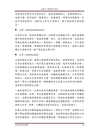 內觀十日課程開示集要
法寶影音網站編輯 10
需先明白什麼是不正當的語言。說謊來欺瞞別人，背後誹謗他人、
造謠中傷、刺耳的話，傷害別人，惡毒誹謗，嘮嘮叨叨說廢話，全
是不清淨的語言。戒除以上的不正當語言，剩下的就是正當的語
言。
 正業（samma-kammanta）
正當的行為，純淨的身體行為。這條修行的道路只有一種尺度來衡
量行為的清淨與否，無論是身體、語言、或心理的行為，也就是它
究竟有益他人或傷害他人。因此殺人、偷竊、強暴他人、不正當的
淫慾、飲酒過量、酒後亂性等等的行為既傷人亦害己。戒除上面各
種不正當的行為，剩下來就是正當行為。
 正命（samma-ajiva）
正當的謀生之道。每個人都需要有辦法謀生，並維持家計。但若謀
生方法會傷害他人，就不是正當的謀生之道。或許不是親自去做，
而是鼓勵他人去做敗壞道德、墮落的行為，如販賣烈酒、經營賭
場、販賣武器、買賣活生生的動物、或販賣肉類，以上皆是不正當
的謀生方法。而即使你位高權重，但賺錢的動機不良，只是利用剝
削他人，也是不正當的謀生之道。假如動機是服務人群，憑自己的
能力，努力工作服務社會，換取維持自己及家人生活的合法報酬，
這就是正當的謀生之道。
一般在家修行人，必須自給自足賺錢養家，但可能的危險是因賺錢
而自我膨脹、自傲：為己盡量積聚財富，又輕視其他比較不會賺錢
的人，這樣的態度傷害他人也傷害自己，因為自我愈膨脹，就愈與
解脫背道而馳。因此正命的一個重要觀念是捐獻布施，以部份所得
與他人分享。那麼，人賺錢不但是利益自己，也是利益他人。
如果正法僅止於勸誡避免去傷害他人，那起不了作用。在理智上不
難了解做壞事的壞處與做好事的益處，或者因敬重宣導戒律的人而
肯定其重要性。然而人們還是重覆犯錯，因為無法主宰自己的心。
 