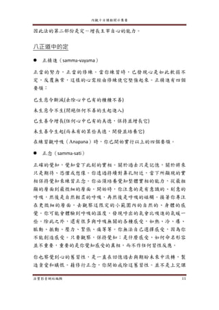 內觀十日課程開示集要
法寶影音網站編輯 11
因此法的第二部份是定－增長主宰自心的能力。
八正道中的定
 正精進（samma-vayama）
正當的努力，正當的修練。當你練習時，已發現心是如此軟弱不
定，反覆無常，這樣的心需經由修練使它堅強起來。正精進有四個
要領：
已生惡令斷滅(去除心中已有的種種不善)
未生惡令不生(閉絕任何不善的生起進入)
已生善令增長(任何心中已有的美德，保持並增長它)
未生善令生起(尚未有的某些美德，開發並培養它)
在練習觀呼吸（Anapana）時，你已開始實行以上的四個要領。
 正念（samma-sati）
正確的覺知，覺知當下此刻的實相。關於過去只是記憶，關於將來
只是期待、恐懼或想像。你透過持續對鼻孔附近，當下所顯現的實
相保持覺知來練習正念。你必須培養覺知整體實相的能力，從最粗
顯的層面到最微細的層面。開始時，你注意的是有意識的、刻意的
呼吸，然後是自然輕柔的呼吸，再然後是呼吸的碰觸。接著你專注
在更微細的層面，去觀察這限定的小範圍內的自然的、身體的感
覺。你可能會體驗到呼吸的溫度，發現呼出的氣會比吸進的氣暖一
些。除此之外，還有很多與呼吸無關的各種感受，如熱、冷、癢、
脈動、振動、壓力、緊張、痛等等。你無法自己選擇感受，因為你
不能創造感受。只要觀察，保持覺知；是什麼感受、如何命名形容
並不重要，重要的是你覺知感受的真相，而不作任何習性反應。
你也察覺到心的舊習性，是一直在回憶過去與期盼未來中流轉，製
造貪愛和瞋恨。藉修行正念，你開始戒除這舊習性。並不是上完課
 