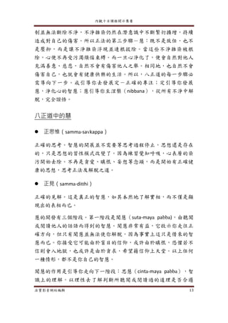 內觀十日課程開示集要
法寶影音網站編輯 13
制並無法斷除不淨，不淨雜染仍然在潛意識中不斷繁衍擴增，持續
造成對自己的傷害。所以正法的第三步驟－慧：既不是放任，也不
是壓抑，而是讓不淨雜染浮現並連根拔除。當這些不淨雜染被根
除，心便不再受污濁煩惱束縛。而一旦心淨化了，便會自然對他人
充滿善意、慈悲，自然不會有傷害他人之舉。相同地，也自然不會
傷害自己，也就會有健康快樂的生活。所以，八正道的每一步驟必
需導向下一步。戒引導你去發展定－正確的專注；定引導你發展
慧，淨化心的智慧；慧引導你至涅槃（nibbana），從所有不淨中解
脫，完全證悟。
八正道中的慧
 正思惟（samma-savkappa）
正確的思考。智慧的開展並不需要等思考過程停止，思想還是存在
的，只是思想的習性模式改變了。因為練習覺知呼吸，心表層的染
污開始去除。不再是貪愛、瞋恨、妄想等念頭，而是開始有正確健
康的思想，思考正法及解脫之道。
 正見（samma-ditthi）
正確的見解。這是真正的智慧，如其本然地了解實相，而不僅是顯
現出的表相而已。
慧的開發有三個階段。第一階段是聞慧（suta-maya pabba)，由聽聞
或閱讀他人的話語而得到的智慧。聞慧非常有益，它啟示你走往正
確方向，但只有聞慧並無法使你解脫，因為事實上這只是借來的智
慧而已。你接受它可能由於盲目的信仰，或許由於瞋恨，恐懼若不
信則會入地獄，也或許是由於貪求，希望藉信仰上天堂。以上任何
一種情形，都不是你自己的智慧。
聞慧的作用是引導你走向下一階段：思慧（cinta-maya pabba），智
識上的理解。以理性去了解判斷所聽聞或閱讀過的道理是否合邏
 