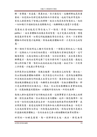 內觀十日課程開示集要
法寶影音網站編輯 14
輯，有價值，有益處；果真如此，你才接受它。這種理解也是很重
要的，但是假如你將它視為終點而不再前進，也就可能非常危險。
有些人發展增長了智識上的理解，就自以為是很有智慧的人。他的
一切知識只不過助長他自我膨脹而已，他離解脫之道還十分遙遠。
思慧的正當功能是引導你進入下一階段：修慧（bhavana-maya
pabba），由自身體驗而培養出來的智慧，這才是真正的智慧。聞慧
與思慧非常有用，如果它們能鼓勵指導你往前走。然而，只有實際
體驗而得的智慧才能解脫，因為由親身體驗而得，才是你自己的智
慧。
舉一個例子來說明這三種不同的智慧。一個醫生開給病人一張處
方，這個病人十分相信他的醫生，回家後每天背誦這張處方，這可
稱為聞慧。之後這個病人還不滿意，又回去找醫生，並且要求醫生
解釋處方，為何必需用這藥？它有什麼作用？這就是思慧。最後這
個人終於服了藥，唯有如此他的疾病才能治癒。由此可知，只有第
三步修慧，才能真正帶來利益。
你們來參加這個課程，來親自服藥，來培養自己的智慧。要如此，
你必須由親身體驗而瞭解。很多困惑之所以存在，是因為各種事物
所呈現的表相與它們的真正本質完全不同。要去除這些困惑，你必
須由親身體驗產生智慧。而離開自身的範疇，你無法體驗實相，那
只是由理解得到知識而已。因此，你必需培養體驗自身實相的能
力，從最粗顯直到最微細，以擺脫所有的幻相、所有的束縛。
每個人都知道整個宇宙不斷地在改變。這個事實若只是知識上的理
解，對你並無幫助，你必須在自身內體驗。也許一個悲傷事件，例
如有一位你的近親或密友去世，而迫使你面對無常的殘酷事實，並
且開展智慧，看透追逐物質享受與和他人競爭的徒勞無益。但是不
久自我的舊習性又得逞，而智慧也逐漸消失。因為這智慧不是建立
於直接的親身體驗上，你尚未由自己身心裡面體驗到無常的實相。
世間的一切 瞬息萬變 ，每一 剎那都在生 起、滅去 ，都是 無常
 