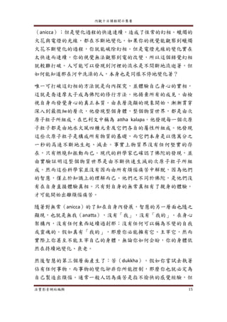 內觀十日課程開示集要
法寶影音網站編輯 15
（anicca）；但是變化過程的快速連續，造成了恆常的幻相。蠟燭的
火花與電燈的光線，都在不斷地變化。如果你的視覺能觀察到蠟燭
火花不斷變化的過程，你就能破除幻相。但是電燈光線的變化實在
太快速而連續，你的視覺無法觀察到電的改變，所以這個錯覺幻相
就較難打破。人可能可以發現到河裡的流水是不間斷地流逝著，但
如何能知道那在河中洗澡的人，本身也是同樣不停地變化著？
唯一可打破這幻相的方法就是向內探究，並體驗自己身心的實相，
這就是喬達摩太子成為佛陀的修行方法。他揚棄所有的成見，由檢
視自身而發覺身心的真正本質。由表層淺顯的現象開始，漸漸貫穿
深入到最微細的層次，他發現整個身體，整個物質世界，都是由次
原子粒子所組成，在巴利文中稱為 attha kalapa。他發現每一個次原
子粒子都是由地水火風四種元素及它們各自的屬性所組成。他發現
這些次原子粒子是構成所有物質的基礎，而它們本身是以億萬分之
一秒的高速不斷地生起、滅去。事實上物質界沒有任何堅實的存
在，只有燃燒和振動而已。現代的科學家已確認了佛陀的發現，並
由實驗証明這整個物質世界是由不斷快速生滅的次原子粒子所組
成。然而這些科學家並沒有因而由所有煩惱痛苦中解脫，因為他們
的智慧，僅止於知識上的理解而己。他們之不同於佛陀，是他們沒
有在自身直接體驗真相。只有對自身的無常真相有了親身的體驗，
才可能開始出離煩惱痛苦。
隨著對無常（anicca）的了知在自身內發展，智慧的另一層面也隨之
顯現，也就是無我（anatta），沒有「我」，沒有「我的」。在身心
架構內，沒有任何東西延續過剎那；沒有任何可以稱為不變的自我
或靈魂的。假如真有「我的」，那麼你必能擁有它、主宰它，然而
實際上你甚至不能主宰自己的身體，無論你如何企盼，你的身體依
然在持續地變化、衰老。
然後智慧的第三個層面產生了：苦（dukkha）。假如你嘗試去執著
佔有任何事物，而事物的變化卻非你所能控制，那麼你也就必定為
自己製造出煩惱。通常一般人認為痛苦是指不愉快的感覺經驗，但
 