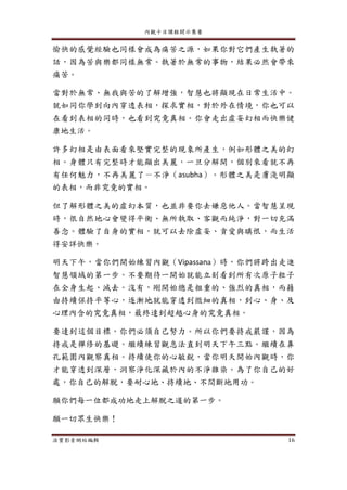 內觀十日課程開示集要
法寶影音網站編輯 16
愉快的感覺經驗也同樣會成為痛苦之源，如果你對它們產生執著的
話，因為苦與樂都同樣無常。執著於無常的事物，結果必然會帶來
痛苦。
當對於無常、無我與苦的了解增強，智慧也將顯現在日常生活中。
就如同你學到向內穿透表相，探求實相，對於外在情境，你也可以
在看到表相的同時，也看到究竟真相。你會走出虛妄幻相而快樂健
康地生活。
許多幻相是由表面看來堅實完整的現象所產生，例如形體之美的幻
相。身體只有完整時才能顯出美麗，一旦分解開，個別來看就不再
有任何魅力，不再美麗了－不淨（asubha）。形體之美是膚淺明顯
的表相，而非究竟的實相。
但了解形體之美的虛幻本質，也並非要你去嫌惡他人。當智慧呈現
時，很自然地心會變得平衡、無所執取、客觀而純淨，對一切充滿
善念。體驗了自身的實相，就可以去除虛妄、貪愛與瞋恨，而生活
得安詳快樂。
明天下午，當你們開始練習內觀（Vipassana）時，你們將跨出走進
智慧領域的第一步。不要期待一開始就能立刻看到所有次原子粒子
在全身生起、滅去。沒有，剛開始總是粗重的、強烈的真相，而藉
由持續保持平等心，逐漸地就能穿透到微細的真相，到心、身、及
心理內含的究竟真相，最終達到超越心身的究竟真相。
要達到這個目標，你們必須自己努力。所以你們要持戒嚴謹，因為
持戒是禪修的基礎。繼續練習觀息法直到明天下午三點。繼續在鼻
孔範圍內觀察真相。持續使你的心敏銳，當你明天開始內觀時，你
才能穿透到深層，洞察淨化深藏於內的不淨雜染。為了你自己的好
處，你自己的解脫，要耐心地、持續地、不間斷地用功。
願你們每一位都成功地走上解脫之道的第一步。
願一切眾生快樂！
 