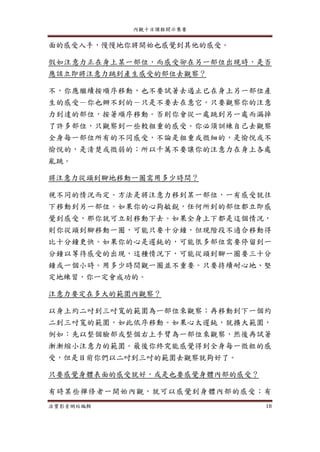 內觀十日課程開示集要
法寶影音網站編輯 18
面的感受入手，慢慢地你將開始也感覺到其他的感受。
假如注意力正在身上某一部位，而感受卻在另一部位出現時，是否
應該立即將注意力跳到產生感受的部位去觀察？
不，你應繼續按順序移動，也不要試著去遏止已在身上另一部位產
生的感受－你也辦不到的－只是不要去在意它。只要觀察你的注意
力到達的部位，按著順序移動。否則你會從一處跳到另一處而漏掉
了許多部位，只觀察到一些較粗重的感受。你必須訓練自己去觀察
全身每一部位所有的不同感受，不論是粗重或微細的，是愉悅或不
愉悅的，是清楚或微弱的；所以千萬不要讓你的注意力在身上各處
亂跳。
將注意力從頭到腳地移動一圈需用多少時間？
視不同的情況而定。方法是將注意力移到某一部位，一有感受就往
下移動到另一部位。如果你的心夠敏銳，任何所到的部位都立即感
覺到感受，那你就可立刻移動下去。如果全身上下都是這個情況，
則你從頭到腳移動一圈，可能只要十分鐘，但現階段不適合移動得
比十分鐘更快。如果你的心是遲鈍的，可能很多部位需要停留到一
分鐘以等待感受的出現，這種情況下，可能從頭到腳一圈要三十分
鐘或一個小時。用多少時間觀一圈並不重要。只要持續耐心地、堅
定地練習，你一定會成功的。
注意力要定在多大的範圍內觀察？
以身上約二吋到三吋寬的範圍為一部位來觀察；再移動到下一個約
二到三吋寬的範圍，如此依序移動。如果心太遲鈍，就擴大範圍，
例如：先以整個臉部或整個右上手臂為一部位來觀察，然後再試著
漸漸縮小注意力的範圍。最後你終究能感覺得到全身每一微粒的感
受，但是目前你們以二吋到三吋的範圍去觀察就夠好了。
只要感覺身體表面的感受就好，或是也要感覺身體內部的感受？
有時某些禪修者一開始內觀，就可以感覺到身體內部的感受；有
 