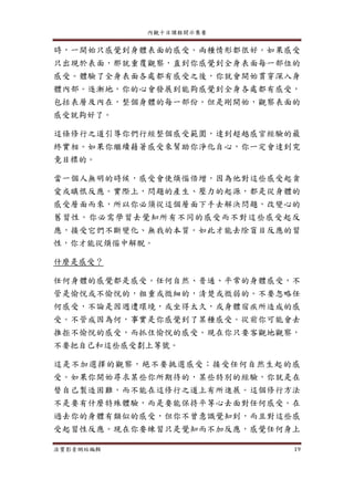 內觀十日課程開示集要
法寶影音網站編輯 19
時，一開始只感覺到身體表面的感受。兩種情形都很好。如果感受
只出現於表面，那就重覆觀察，直到你感覺到全身表面每一部位的
感受。體驗了全身表面各處都有感受之後，你就會開始貫穿深入身
體內部。逐漸地，你的心會發展到能夠感覺到全身各處都有感受，
包括表層及內在，整個身體的每一部份。但是剛開始，觀察表面的
感受就夠好了。
這條修行之道引導你們行經整個感受範圍，達到超越感官經驗的最
終實相。如果你繼續藉著感受來幫助你淨化自心，你一定會達到究
竟目標的。
當一個人無明的時候，感受會使煩惱倍增，因為他對這些感受起貪
愛或瞋恨反應。實際上，問題的產生、壓力的起源，都是從身體的
感受層面而來，所以你必須從這個層面下手去解決問題，改變心的
舊習性。你必需學習去覺知所有不同的感受而不對這些感受起反
應，接受它們不斷變化、無我的本質。如此才能去除盲目反應的習
性，你才能從煩惱中解脫。
什麼是感受？
任何身體的感覺都是感受。任何自然、普通、平常的身體感受，不
管是愉悅或不愉悅的，粗重或微細的，清楚或微弱的。不要忽略任
何感受，不論是因週遭環境，或坐得太久，或身體宿疾所造成的感
受。不管成因為何，事實是你感覺到了某種感受。從前你可能會去
推拒不愉悅的感受，而抓住愉悅的感受。現在你只要客觀地觀察，
不要把自己和這些感受劃上等號。
這是不加選擇的觀察，絕不要挑選感受；接受任何自然生起的感
受。如果你開始尋求某些你所期待的，某些特別的經驗，你就是在
替自己製造困難，而不能在這修行之道上有所進展。這個修行方法
不是要有什麼特殊體驗，而是要能保持平等心去面對任何感受。在
過去你的身體有類似的感受，但你不曾意識覺知到，而且對這些感
受起習性反應。現在你要練習只是覺知而不加反應，感覺任何身上
 