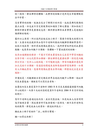 內觀十日課程開示集要
法寶影音網站編輯 2
的一致性：靜坐禪修的體驗。此實修的經驗才是照亮生命最耀眼的
法中珍寶。
沒有實修的經驗，就無法充分了解開示的內容，也就是佛陀教誨的
真正涵意。但這並不否定對教導的知識性了解之價值，因知性的了
解對於靜坐實修是重要的支持，雖然靜坐禪修本身事實上是超越知
識理解的領域。
基於以上原因，所以我們出版這本小冊子，簡要介紹每天的開示內
容，主要目的在提供參加葛印卡老師所教的內觀禪修課程學員們一
些啟示及指導。對於其他閱讀此書的人，我們希望他們受到此書的
鼓勵，也來參加內觀十日課程，來體驗一下書本提到的經驗。
未參加過課程的讀者，千萬不可將本書當做自己在家中學習內觀的
自修手冊，以之代替參加課程。靜坐禪修是嚴肅的事，特別是內觀
修行方法，它涉入心的深處，不可隨便兒戲。學習內觀最好還是參
加正式的十日課程，有適當的環境及老師來協助學習及禪修，如果
有人不顧此警告，想要用閱讀此書來自學內觀，那麼他完全是自冒
風險。
幸運的是，內觀課程目前定期在世界各地的內觀中心舉辦，地址詳
列在本書後面，課程表可以寫信去索取。
本書的內容主要是葛印卡老師於 1983 年 8 月在美國麻薩諸塞州內觀
中心的開示。而第十天的內容則是葛印卡老師在 1984 年 8 月於該地
的開示。
葛印卡老師已看過這些內容，並且同意出版，但是他本人沒有時間
逐字檢視全書，因此讀者們可能會發現一些誤失，錯不在於老師或
他的教導，都是我本人的責任，歡迎批評指正。
願此本小冊子有助於「法」的修行實踐。
願一切眾生快樂！
 