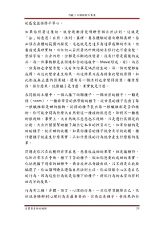 內觀十日課程開示集要
法寶影音網站編輯 20
的感受並保持平等心。
如果你照著這樣做，就會逐漸清楚明瞭整個自然法則，這就是
「法」的意思：自然、法則、真理。要在體驗的層次瞭解真理，你
必須在身體的範圍內探究。這也就是悉達多喬達摩成佛的方法，他
看清楚真理實相，而任何人若照著他所做過的去修行也可看清楚，
整個宇宙，自身內外，全都是不斷地改變著。沒有什麼是最後的成
品，每一件事物都是在因緣和合的過程中－bhava(形成、有)。而另
一個真相也會變清楚：沒有任何事是偶然發生的。每一個改變都有
成因，而這改變會產生結果，而這結果又成為將來改變的原因，如
此形成無止盡的因果鏈。還有另一個法則也會變得清楚：種什麼
因，得什麼果；就像種子是什麼，果實就是什麼。
在同樣的土壤中，一個人播下兩顆種子，一顆甘蔗的種子，一顆是
檸（neem），一種非常苦的熱帶樹的種子。從甘蔗的種子長出了每
一根纖維都是甜的植物，從檸的種子長出每一根纖維都是苦的植
物。你可能會問為什麼大自然對這一種植物很慈悲，卻對另一種植
物很殘酷。事實上，大自然既不慈悲也不殘酷，只是遵行其固定的
法則。大自然僅僅幫助種子顯出它本來的性質而已。如果你種的是
甜的種子，就有甜的收穫，如果你種苦的種子就會有苦的收穫。種
什麼種子就產生什麼果實；正如什麼樣的行為就會產生什麼樣的後
果。
問題是你只在收穫時非常在意，想要收成甜的果實，但是播種時，
你卻非常不在乎地，種下了苦的種子。假如你想要收成甜的果實，
你就應播下適當的甜種子。禱告或祈求奇蹟出現，只不過是自我欺
騙罷了。你必須明瞭且遵循自然法則生活。你必須很小心注意自己
的行為，因為這些行為就是你種下的種子，將依行為的本質而得到
甜或苦的後果。
行為有三種：身體、語言、心理的行為。一旦你學習觀察自己，很
快就會瞭解到心理行為是最重要的，因為這是種子，會結果的行
 