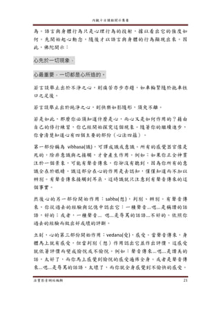 內觀十日課程開示集要
法寶影音網站編輯 21
為。語言與身體行為只是心理行為的投射，據以看出它的強度如
何。先開始起心動念，隨後才以語言與身體的行為顯現出來。因
此，佛陀開示：
心先於一切現象，
心最重要，一切都是心所造的。
若言談舉止出於不淨之心，則痛苦亦步亦趨，如車輪緊隨於拖車牲
口之足後。
若言談舉止出於純淨之心，則快樂如影隨形，須臾不離。
若是如此，那麼你必須知道什麼是心，而心又是如何作用的？藉由
自己的修行練習，你已經開始探究這個現象。隨著你的繼續進步，
你會清楚知道心有四個主要的部份（心法四蘊）。
第一部份稱為 vibbana(識)，可譯成識或意識。所有的感覺器官像是
死的，除非意識與之接觸，才會產生作用。例如：如果你正全神貫
注於一個景象，可能有聲音傳來，你卻沒有聽到，因為你所有的意
識全在於眼睛。識這部分在心的作用是去認知，僅僅知道而不加以
辨別。有聲音傳來接觸到耳朵，這時識就只注意到有聲音傳來的這
個事實。
然後心的另一部份開始作用：sabba(想)，判別、辨別。有聲音傳
來，你從過去的經驗與記憶中認出它：一種聲音...嗯...是稱讚的話
語，好的；或者，一種聲音... 嗯...是辱罵的話語...不好的。依照你
過去的經驗而做出好或壞的評斷。
立刻，心的第三部份開始作用：vedana(受)，感受。當聲音傳來，身
體馬上就有感受，但當判別（想）作用認出它並作出評價，這感受
就依著評價而變成愉悅或不愉悅。例如：聲音傳來...嗯...是讚美的
話，太好了，而你馬上感覺到愉悅的感受遍佈全身。或者是聲音傳
來...嗯...是辱罵的話語，太壞了，而你就全身感覺到不愉快的感受。
 