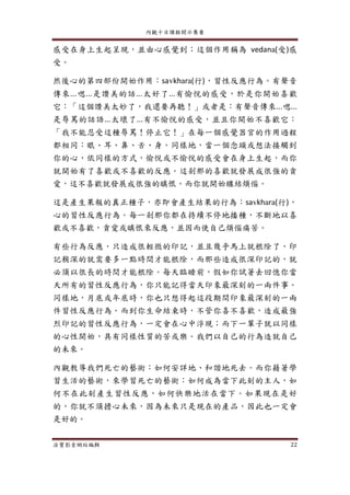 內觀十日課程開示集要
法寶影音網站編輯 22
感受在身上生起呈現，並由心感覺到；這個作用稱為 vedana(受)感
受。
然後心的第四部份開始作用：savkhara(行)，習性反應行為。有聲音
傳來...嗯...是讚美的話...太好了...有愉悅的感受，於是你開始喜歡
它：「這個讚美太妙了，我還要再聽！」或者是：有聲音傳來...嗯...
是辱罵的話語...太壞了...有不愉悅的感受，並且你開始不喜歡它：
「我不能忍受這種辱罵！停止它！」在每一個感覺器官的作用過程
都相同：眼、耳、鼻、舌、身。同樣地，當一個念頭或想法接觸到
你的心，依同樣的方式，愉悅或不愉悅的感受會在身上生起，而你
就開始有了喜歡或不喜歡的反應。這剎那的喜歡就發展成很強的貪
愛，這不喜歡就發展成很強的瞋恨。而你就開始纏結煩惱。
這是產生果報的真正種子，亦即會產生結果的行為：savkhara(行)，
心的習性反應行為。每一剎那你都在持續不停地播種，不斷地以喜
歡或不喜歡，貪愛或瞋恨來反應，並因而使自己煩惱痛苦。
有些行為反應，只造成很輕微的印記，並且幾乎馬上就根除了，印
記稍深的就需要多一點時間才能根除，而那些造成很深印記的，就
必須以很長的時間才能根除。每天臨睡前，假如你試著去回憶你當
天所有的習性反應行為，你只能記得當天印象最深刻的一兩件事。
同樣地，月底或年底時，你也只想得起這段期間印象最深刻的一兩
件習性反應行為。而到你生命結束時，不管你喜不喜歡，造成最強
烈印記的習性反應行為，一定會在心中浮現；而下一輩子就以同樣
的心性開始，具有同樣性質的苦或樂。我們以自己的行為造就自己
的未來。
內觀教導我們死亡的藝術：如何安詳地、和諧地死去。而你藉著學
習生活的藝術，來學習死亡的藝術：如何成為當下此刻的主人，如
何不在此刻產生習性反應，如何快樂地活在當下。如果現在是好
的，你就不須擔心未來，因為未來只是現在的產品，因此也一定會
是好的。
 