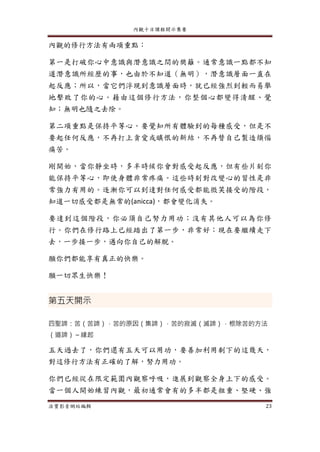 內觀十日課程開示集要
法寶影音網站編輯 23
內觀的修行方法有兩項重點：
第一是打破你心中意識與潛意識之間的樊籬。通常意識一點都不知
道潛意識所經歷的事，也由於不知道（無明），潛意識層面一直在
起反應；所以，當它們浮現到意識層面時，就已經強烈到輕而易舉
地擊敗了你的心。藉由這個修行方法，你整個心都變得清醒、覺
知；無明也隨之去除。
第二項重點是保持平等心。要覺知所有體驗到的每種感受，但是不
要起任何反應，不再打上貪愛或瞋恨的新結，不再替自己製造煩惱
痛苦。
剛開始，當你靜坐時，多半時候你會對感受起反應，但有些片刻你
能保持平等心，即使身體非常疼痛。這些時刻對改變心的習性是非
常強力有用的。逐漸你可以到達對任何感受都能微笑接受的階段，
知道一切感受都是無常的(anicca)，都會變化消失。
要達到這個階段，你必須自己努力用功；沒有其他人可以為你修
行。你們在修行路上已經踏出了第一步，非常好；現在要繼續走下
去，一步接一步，邁向你自己的解脫。
願你們都能享有真正的快樂。
願一切眾生快樂！
第五天開示
四聖諦：苦（苦諦），苦的原因（集諦），苦的寂滅（滅諦），根除苦的方法
（道諦）～緣起
五天過去了，你們還有五天可以用功，要善加利用剩下的這幾天，
對這修行方法有正確的了解，努力用功。
你們已經從在限定範圍內觀察呼吸，進展到觀察全身上下的感受。
當一個人開始練習內觀，最初通常會有的多半都是粗重、堅硬、強
 