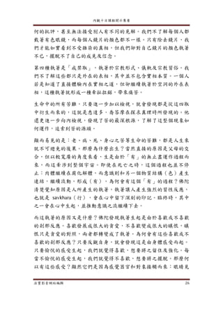 內觀十日課程開示集要
法寶影音網站編輯 26
何的批評，甚至無法接受別人有不同的見解。我們不了解每個人都
戴著有色眼鏡，而每個人鏡片的顏色都不一樣。只有除去鏡片，我
們才能如實看到不受雜染的真相，但我們卻對自己鏡片的顏色執著
不已，擺脫不了自己的成見及信念。
第四種執著是「戒禁取」，執著於宗教形式、儀軌及宗教習俗。我
們不了解這些都只是外在的表相，其中並不包含實相本質。一個人
若是知道了直接體驗內在實相之道，但卻繼續執著於空洞的外在表
相，這種執著就形成一種牽扯拉鋸，帶來痛苦。
生命中的所有苦難，只要進一步加以檢視，就會發現都是從這四取
中衍生而來的，這就是悉達多．喬答摩在探求真理時所發現的。他
還更進一步向內檢視，發現了苦的最深根源，了解了這整個現象如
何運作，追索到苦的源頭。
顯而易見的是：老、病、死、身心之苦等生命的苦難，都是人生來
就不可避免的後果。那麼為什麼出生？當然直接的原因是父母的交
合，但以較寬廣的角度來看，生是由於「有」的無止盡運作過程而
來，而這牽涉到整個宇宙。即使在死亡之時，這個過程也並不停
止：肉體繼續在腐化解體，而意識則和另一個物質結構（色）產生
連結，繼續流動，形成（有）。為何會有這個「有」的過程？佛陀
清楚覺知原因是人所產生的執著，執著讓人產生強烈的習性反應，
也就是 savkhara（行），會在心中留下深刻的印記。臨終時，其中
之一會在心中生起，並推動意識之流繼續下去。
而這執著的原因又是什麼？佛陀發現執著生起是由於喜歡或不喜歡
的剎那反應。喜歡發展成很大的貪愛，不喜歡變成很大的瞋恨，瞋
恨只是貪愛的對照，兩者都轉變成了執著。為何會有這些喜歡或不
喜歡的剎那反應？只要反觀自身，就會發現這是由身體感受而起。
只要愉悅的感受生起，我們就覺得喜歡，想要將之留住及強化。每
當不愉悅的感受生起，我們就覺得不喜歡，想要將之擺脫。那麼何
以有這些感受？顯然它們是因為感覺器官和對象接觸而來：眼睛見
 